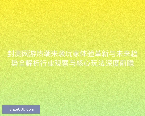 封测网游热潮来袭玩家体验革新与未来趋势全解析行业观察与核心玩法深度前瞻 封测网游热潮来袭玩家体验革新与未来趋势全解析行业观察与核心玩法深度前瞻