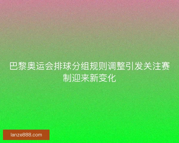 巴黎奥运会排球分组规则调整引发关注赛制迎来新变化 巴黎奥运会排球分组规则调整引发关注赛制迎来新变化