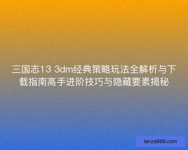 三国志13 3dm经典策略玩法全解析与下载指南高手进阶技巧与隐藏要素揭秘