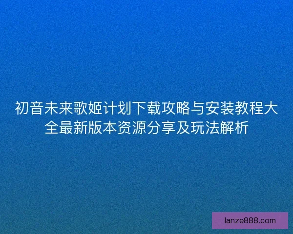 初音未来歌姬计划下载攻略与安装教程大全最新版本资源分享及玩法解析