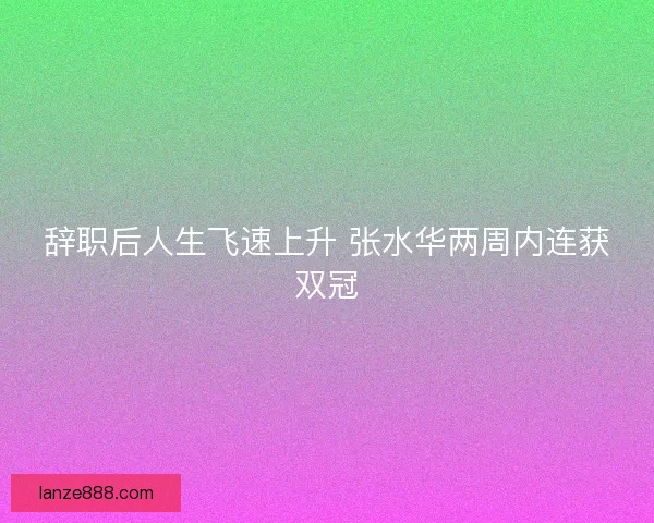 辞职后人生飞速上升 张水华两周内连获双冠